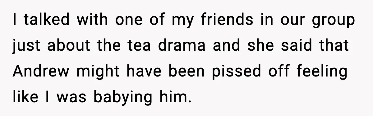 I talked with one of my friends in our group just about the tea drama and she said that Andrew might have been pissed off feeling like I was babying...