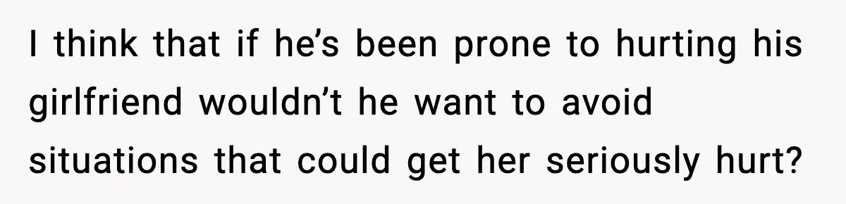 I think that if he’s been prone to hurting his girlfriend wouldn’t he want to avoid situations that could get her seriously hurt?