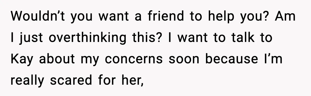 Wouldn’t you want a friend to help you? Am I just overthinking this? I want to talk to Kay about my concerns soon because I’m really scared for her,