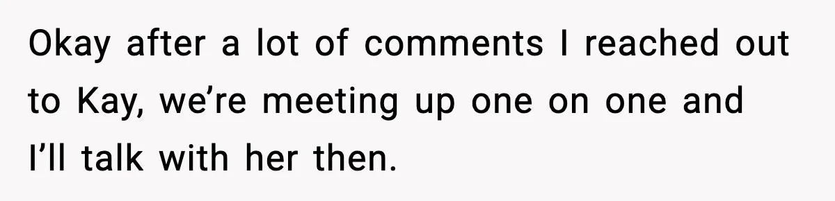 Okay after a lot of comments I reached out to Kay, we’re meeting up one on one and I’ll talk with her then.