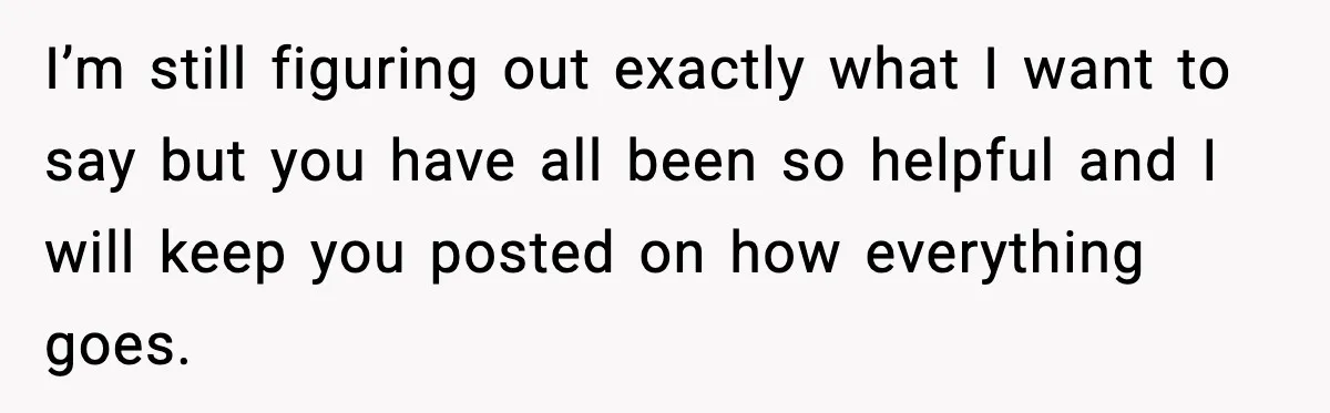 I’m still figuring out exactly what I want to say but you have all been so helpful and I will keep you posted on how everything goes.