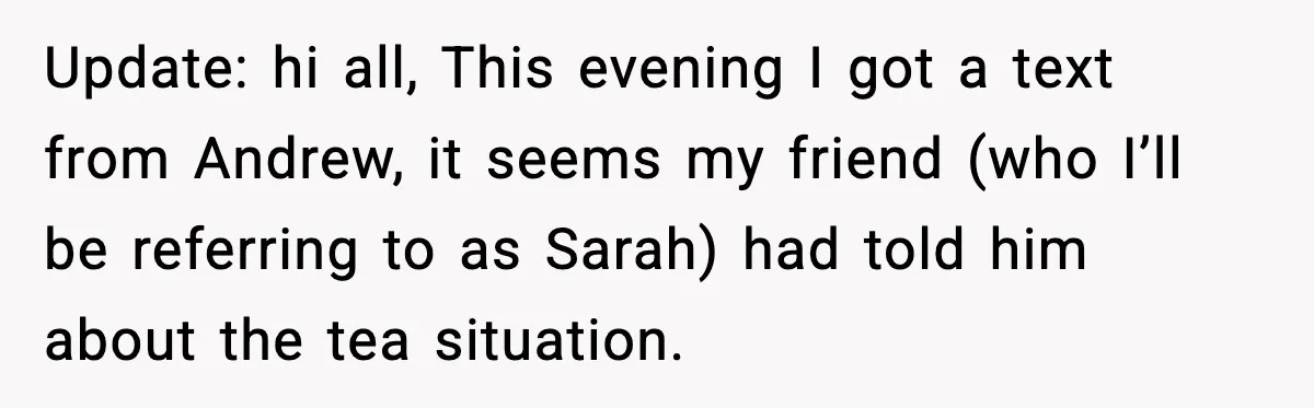 Update: hi all, This evening I got a text from Andrew, it seems my friend (who I’ll be referring to as Sarah) had told him about the tea situation.