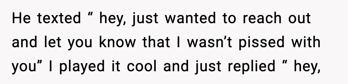 He texted “ hey, just wanted to reach out and let you know that I wasn’t pissed with you” I played it cool and just replied “ hey,