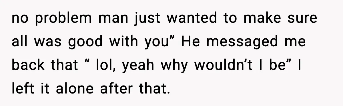 no problem man just wanted to make sure all was good with you” He messaged me back that “ lol, yeah why wouldn’t I be” I left it alone after...