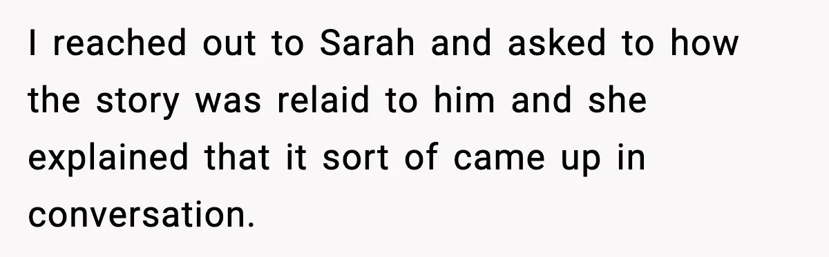 I reached out to Sarah and asked to how the story was relaid to him and she explained that it sort of came up in conversation.