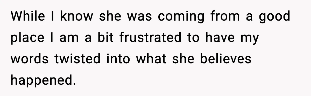 While I know she was coming from a good place I am a bit frustrated to have my words twisted into what she believes happened.