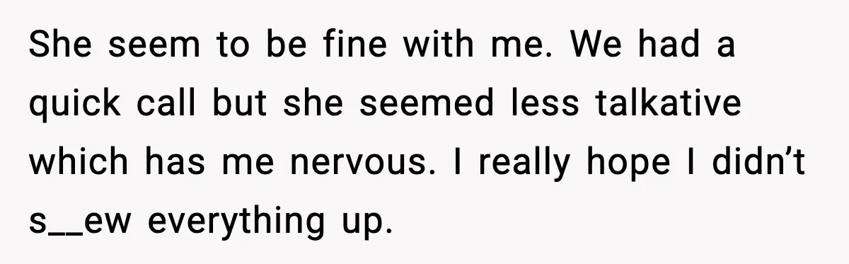She seem to be fine with me. We had a quick call but she seemed less talkative which has me nervous. I really hope I didn’t s__ew everything up.