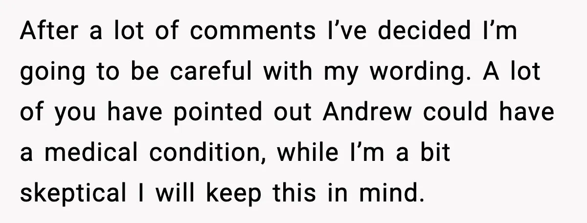 After a lot of comments I’ve decided I’m going to be careful with my wording. A lot of you have pointed out Andrew could have a medical condition, while I’m...