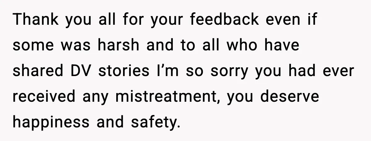 Thank you all for your feedback even if some was harsh and to all who have shared DV stories I’m so sorry you had ever received any mistreatment, you deserve...