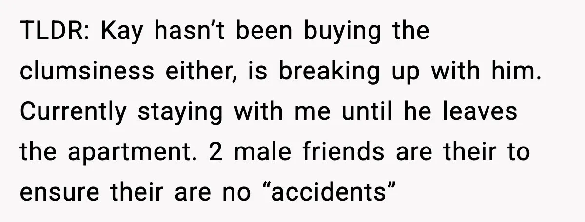 TLDR: Kay hasn’t been buying the clumsiness either, is breaking up with him. Currently staying with me until he leaves the apartment. 2 male friends are their to ensure their...