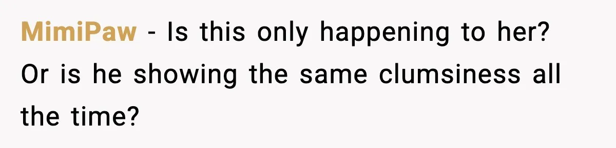 MimiPaw - Is this only happening to her? Or is he showing the same clumsiness all the time?