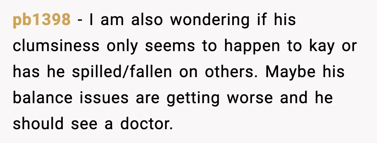 pb1398 - I am also wondering if his clumsiness only seems to happen to kay or has he spilled/fallen on others. Maybe his balance issues are getting worse and he...