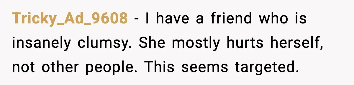 Tricky_Ad_9608 - I have a friend who is insanely clumsy. She mostly hurts herself, not other people. This seems targeted.