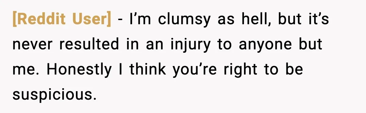 [Reddit User] - I’m clumsy as hell, but it’s never resulted in an injury to anyone but me. Honestly I think you’re right to be suspicious.
