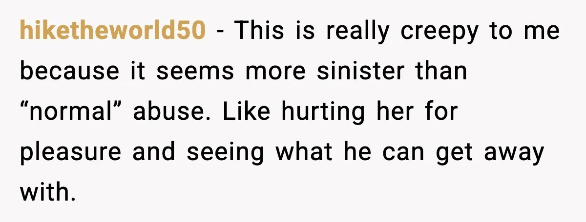 hiketheworld50 - This is really creepy to me because it seems more sinister than “normal” abuse. Like hurting her for pleasure and seeing what he can get away with.