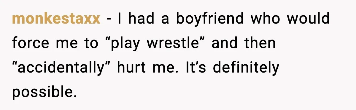 monkestaxx - I had a boyfriend who would force me to “play wrestle” and then “accidentally” hurt me. It’s definitely possible.
