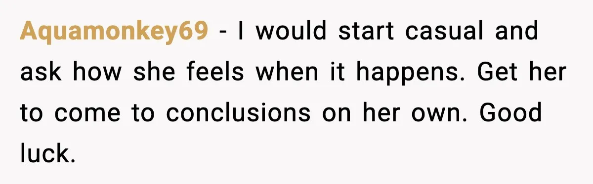 Aquamonkey69 - I would start casual and ask how she feels when it happens. Get her to come to conclusions on her own. Good luck.