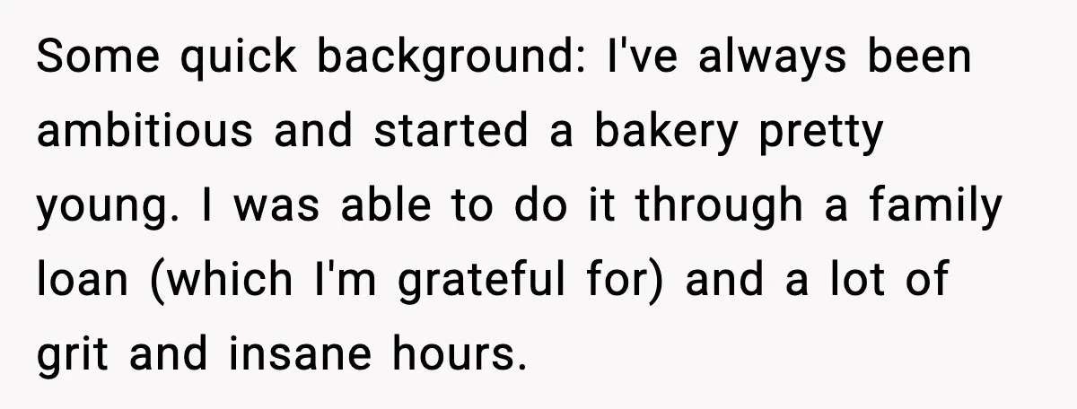 Some quick background: I've always been ambitious and started a bakery pretty young. I was able to do it through a family loan (which I'm grateful for) and a lot...