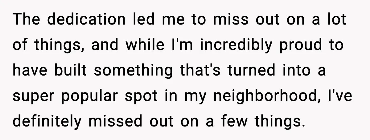 The dedication led me to miss out on a lot of things, and while I'm incredibly proud to have built something that's turned into a super popular spot in my...