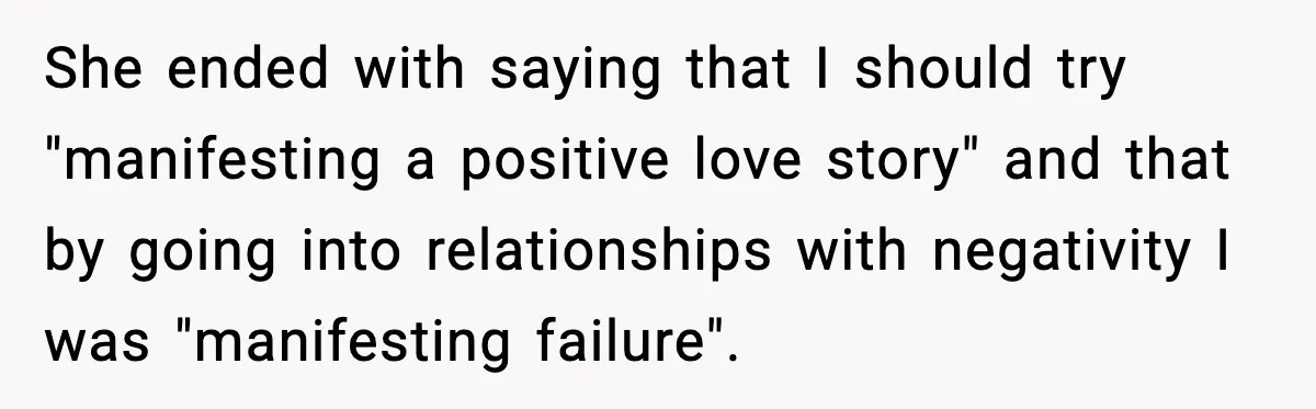 She ended with saying that I should try "manifesting a positive love story" and that by going into relationships with negativity I was "manifesting failure".