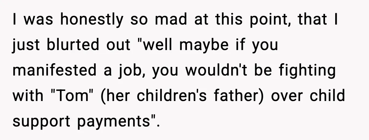 I was honestly so mad at this point, that I just blurted out "well maybe if you manifested a job, you wouldn't be fighting with "Tom" (her children's father) over...