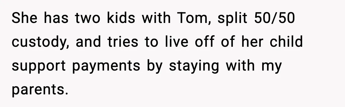 She has two kids with Tom, split 50/50 custody, and tries to live off of her child support payments by staying with my parents.