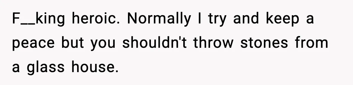 F__king heroic. Normally I try and keep a peace but you shouldn't throw stones from a glass house.