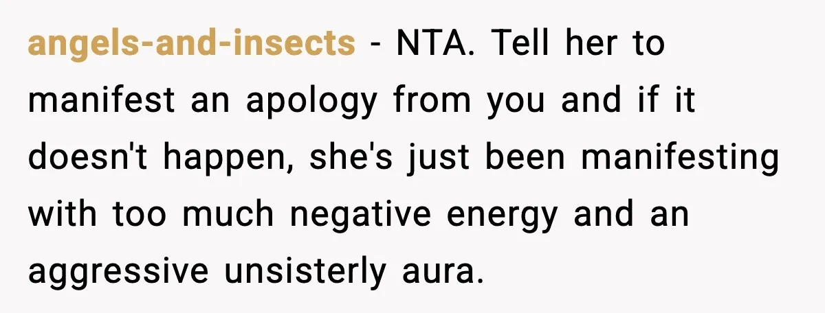 angels-and-insects - NTA. Tell her to manifest an apology from you and if it doesn't happen, she's just been manifesting with too much negative energy and an aggressive unsisterly aura.
