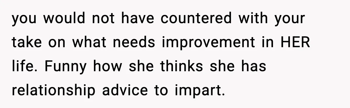 you would not have countered with your take on what needs improvement in HER life. Funny how she thinks she has relationship advice to impart.