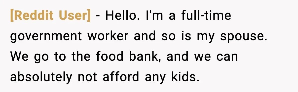 [Reddit User] - Hello. I'm a full-time government worker and so is my spouse. We go to the food bank, and we can absolutely not afford any kids.