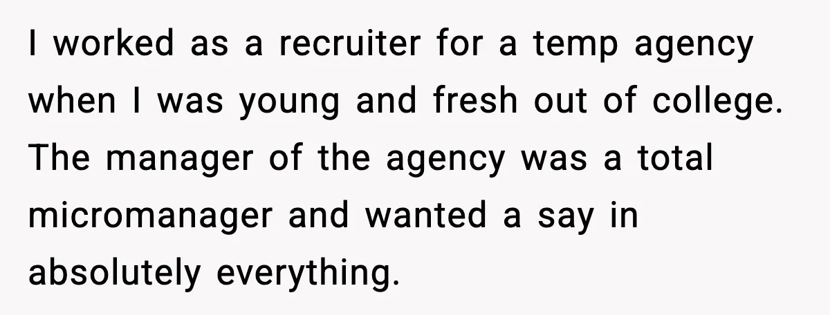 I worked as a recruiter for a temp agency when I was young and fresh out of college. The manager of the agency was a total micromanager and wanted a...