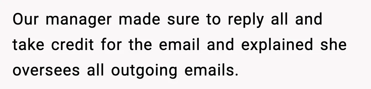 Our manager made sure to reply all and take credit for the email and explained she oversees all outgoing emails.