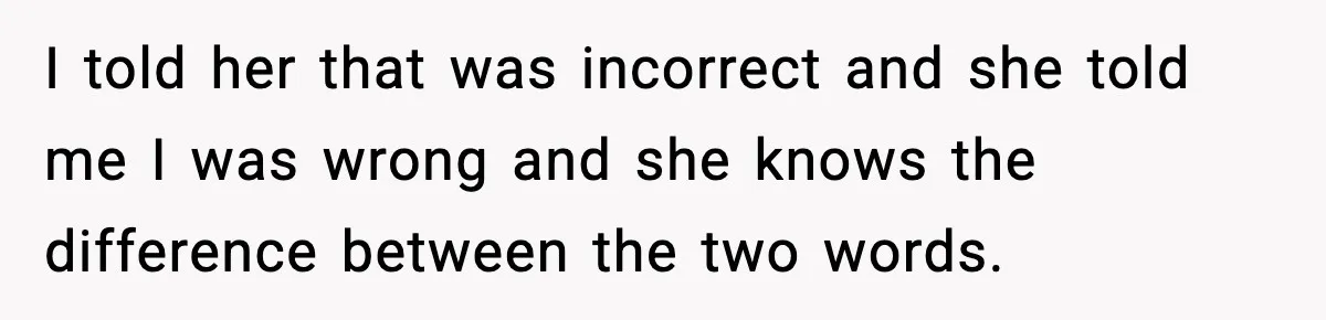 I told her that was incorrect and she told me I was wrong and she knows the difference between the two words.