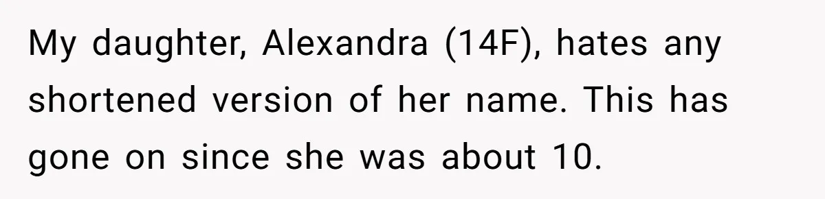 My daughter, Alexandra (14F), hates any shortened version of her name. This has gone on since she was about 10.