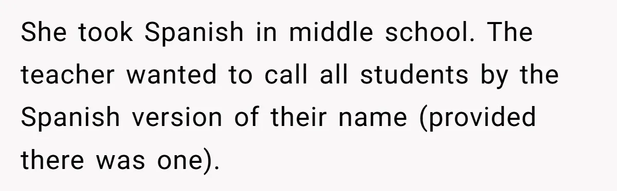 She took Spanish in middle school. The teacher wanted to call all students by the Spanish version of their name (provided there was one).