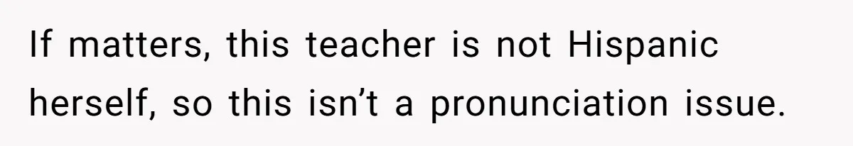 If matters, this teacher is not Hispanic herself, so this isn’t a pronunciation issue.