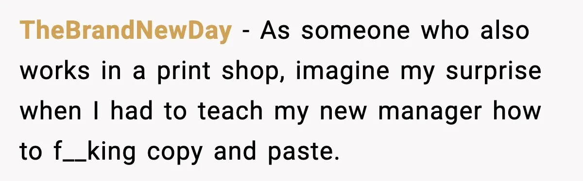 TheBrandNewDay - As someone who also works in a print shop, imagine my surprise when I had to teach my new manager how to f__king copy and paste.