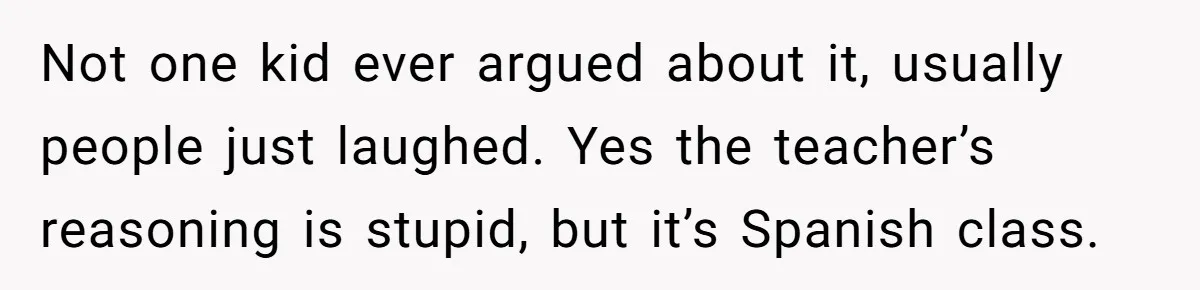 Not one kid ever argued about it, usually people just laughed. Yes the teacher’s reasoning is stupid, but it’s Spanish class.