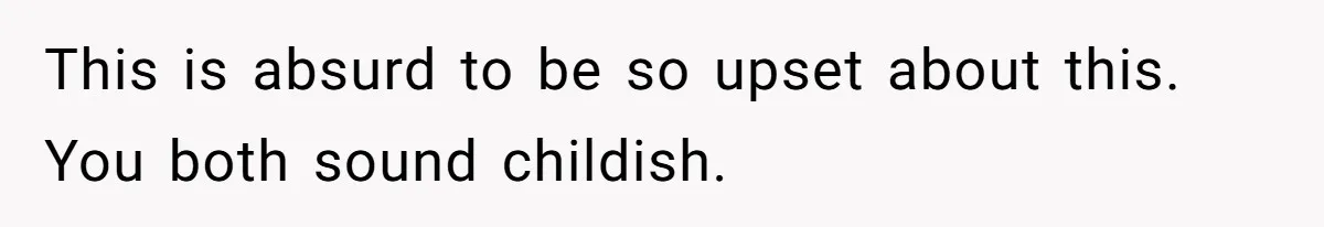 This is absurd to be so upset about this. You both sound childish.