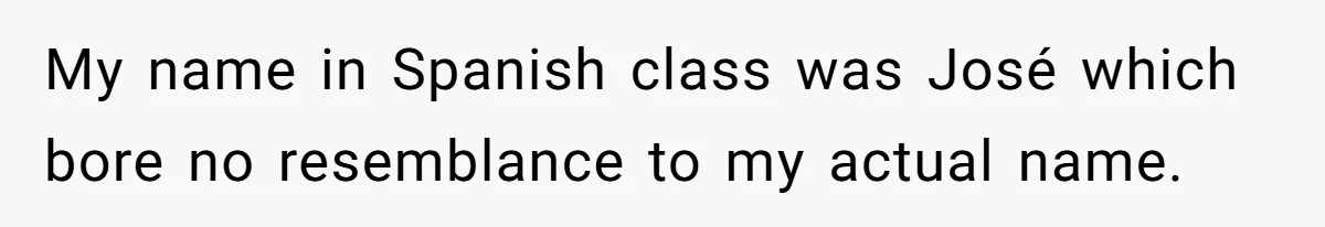 My name in Spanish class was José which bore no resemblance to my actual name.