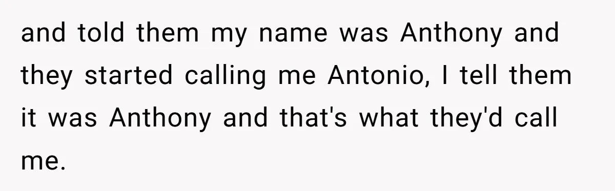 and told them my name was Anthony and they started calling me Antonio, I tell them it was Anthony and that's what they'd call me.