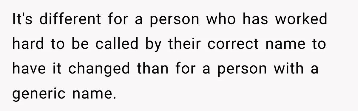 It's different for a person who has worked hard to be called by their correct name to have it changed than for a person with a generic name.