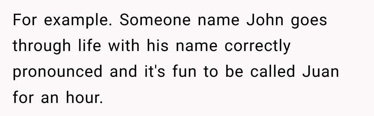 For example. Someone name John goes through life with his name correctly pronounced and it's fun to be called Juan for an hour.