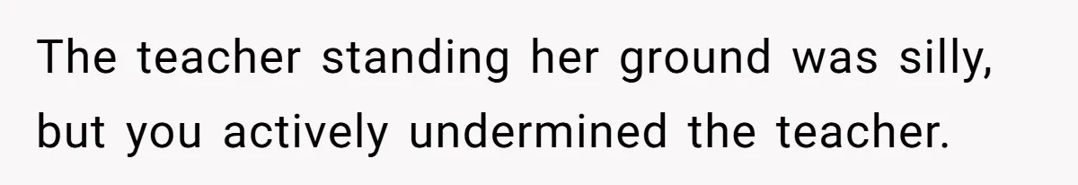 The teacher standing her ground was silly, but you actively undermined the teacher.