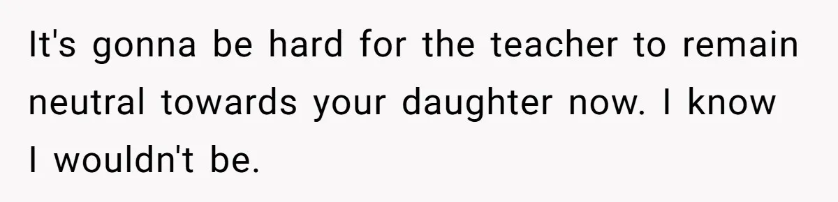 It's gonna be hard for the teacher to remain neutral towards your daughter now. I know I wouldn't be.