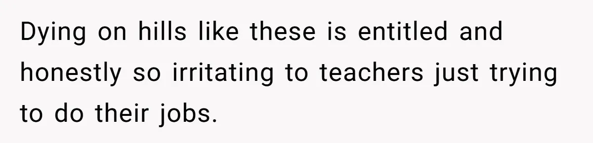 Dying on hills like these is entitled and honestly so irritating to teachers just trying to do their jobs.