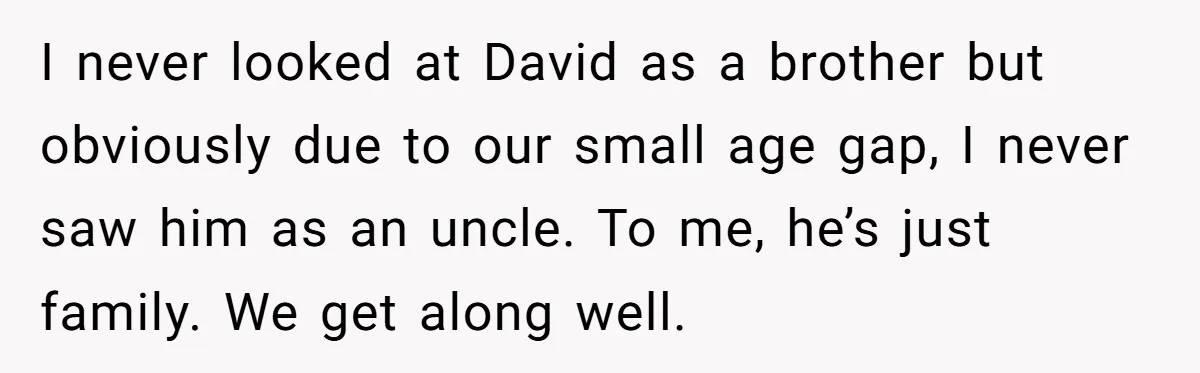 I never looked at David as a brother but obviously due to our small age gap, I never saw him as an uncle. To me, he’s just family. We get...