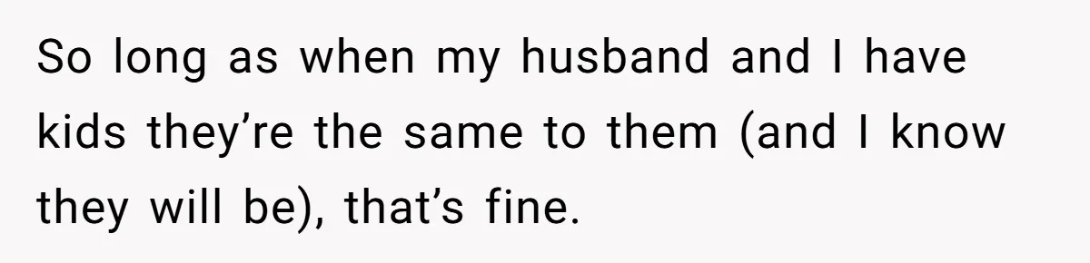 So long as when my husband and I have kids they’re the same to them (and I know they will be), that’s fine.