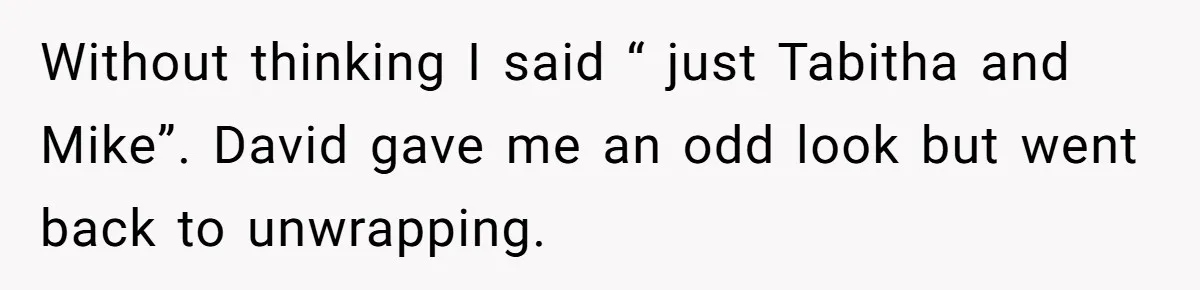 Without thinking I said “ just Tabitha and Mike”. David gave me an odd look but went back to unwrapping.