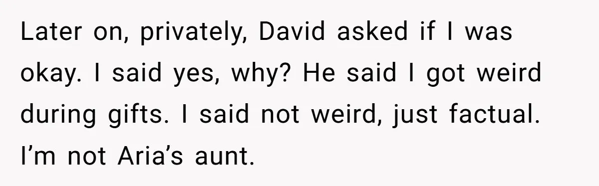 Later on, privately, David asked if I was okay. I said yes, why? He said I got weird during gifts. I said not weird, just factual. I’m not Aria’s aunt.